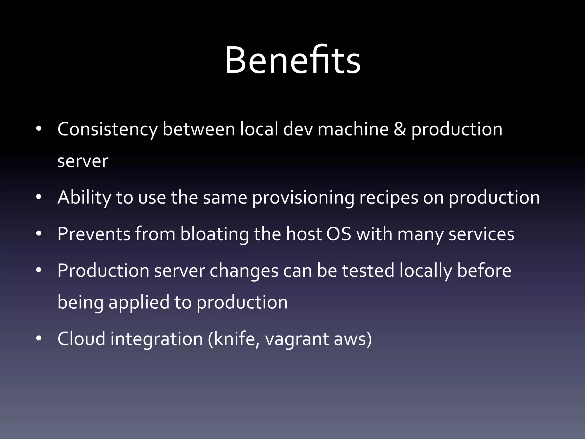 Benefits 
• Consistency between local dev machine & production 
server 
• Ability to use the same provisioning recipes on production 
• Prevents from bloating the host OS with many services 
• Production server changes can be tested locally before 
being applied to production 
• Cloud integration (knife, vagrant aws) 
 