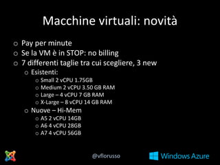Macchine virtuali: novità
o Pay per minute
o Se la VM è in STOP: no billing
o 7 differenti taglie tra cui scegliere, 3 new
o Esistenti:
o Small 2 vCPU 1.75GB
o Medium 2 vCPU 3.50 GB RAM
o Large – 4 vCPU 7 GB RAM
o X-Large – 8 vCPU 14 GB RAM

o Nuove – Hi-Mem
o A5 2 vCPU 14GB
o A6 4 vCPU 28GB
o A7 4 vCPU 56GB

@vflorusso

 