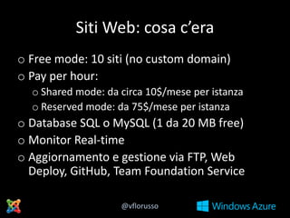Siti Web: cosa c’era
o Free mode: 10 siti (no custom domain)
o Pay per hour:
o Shared mode: da circa 10$/mese per istanza
o Reserved mode: da 75$/mese per istanza

o Database SQL o MySQL (1 da 20 MB free)
o Monitor Real-time
o Aggiornamento e gestione via FTP, Web
Deploy, GitHub, Team Foundation Service
@vflorusso

 