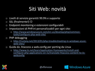 Siti Web: novità
o
o
o
o

Livelli di servizio garantiti 99.9% e supporto
SSL (finalmente!) 
Endpoint monitoring e estensioni configurabili
Impostazioni di PHP.ini personalizzabili per ogni sito:
o http://www.windowsazure.com/en-us/develop/php/commontasks/configure-php-web-site/

o PHP debugging
o http://ruslany.net/2013/01/php-troubleshooting-in-windows-azureweb-sites/

o Guida da .htaccess a web.config per porting da Linux
o http://www.iis.net/learn/application-frameworks/install-andconfigure-php-applications-on-iis/translate-htaccess-content-to-iiswebconfig

@vflorusso

 