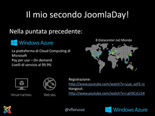 Il mio secondo JoomlaDay!
Nella puntata precedente:
La piattaforma di Cloud Computing di
Microsoft
Pay per use – On demand
Livelli di servizio al 99.9%

Registrazione:
http://www.youtube.com/watch?v=uuq_ozFE-rc
Hangout:
http://www.youtube.com/watch?v=i-gh9CzCc54

@vflorusso

 
