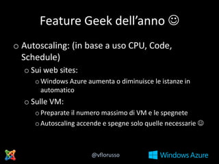 Feature Geek dell’anno 
o Autoscaling: (in base a uso CPU, Code,
Schedule)
o Sui web sites:
o Windows Azure aumenta o diminuisce le istanze in
automatico

o Sulle VM:
o Preparate il numero massimo di VM e le spegnete
o Autoscaling accende e spegne solo quelle necessarie 

@vflorusso

 