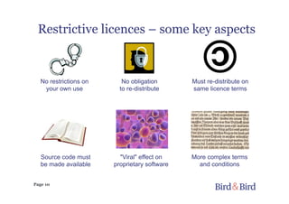 Page 10
Restrictive licences – some key aspects
More complex terms
and conditions
No obligation
to re-distribute
Must re-distribute on
same licence terms
"Viral" effect on
proprietary software
No restrictions on
your own use
Source code must
be made available
 