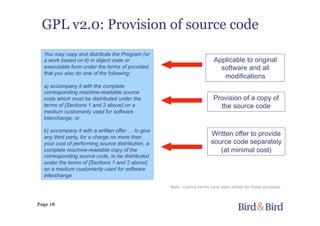 Page 18
GPL v2.0: Provision of source code
You may copy and distribute the Program (or
a work based on it) in object code or
executable form under the terms of provided
that you also do one of the following:
a) accompany it with the complete
corresponding machine-readable source
code which must be distributed under the
terms of [Sections 1 and 2 above] on a
medium customarily used for software
interchange; or
b) accompany it with a written offer … to give
any third party, for a charge no more than
your cost of performing source distribution, a
complete machine-readable copy of the
corresponding source code, to be distributed
under the terms of [Sections 1 and 2 above]
on a medium customarily used for software
interchange
Applicable to original
software and all
modifications
Written offer to provide
source code separately
(at minimal cost)
Provision of a copy of
the source code
Note: Licence terms have been edited for these purposes
 