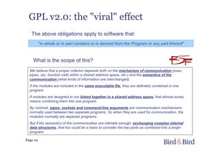 Page 19
GPL v2.0: the "viral" effect
"in whole or in part contains or is derived from the Program or any part thereof"
We believe that a proper criterion depends both on the mechanism of communication (exec,
pipes, rpc, function calls within a shared address space, etc.) and the semantics of the
communication (what kinds of information are interchanged).
If the modules are included in the same executable file, they are definitely combined in one
program.
If modules are designed to run linked together in a shared address space, that almost surely
means combining them into one program.
By contrast, pipes, sockets and command-line arguments are communication mechanisms
normally used between two separate programs. So when they are used for communication, the
modules normally are separate programs.
But if the semantics of the communication are intimate enough, exchanging complex internal
data structures, that too could be a basis to consider the two parts as combined into a larger
program.
The above obligations apply to software that:
What is the scope of this?
 