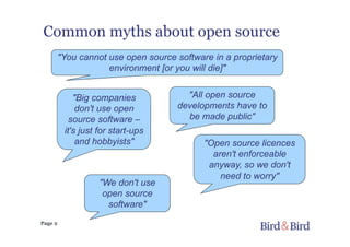 Page 2
Common myths about open source
"You cannot use open source software in a proprietary
environment [or you will die]"
"Open source licences
aren't enforceable
anyway, so we don't
need to worry"
"Big companies
don't use open
source software –
it's just for start-ups
and hobbyists"
"All open source
developments have to
be made public"
"We don't use
open source
software"
 