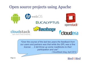 Page 21
Open source projects using Apache
"Over the course of the last two years the feedback from
our users and partners was that while the GPL was a fine
license … it did throw up some roadblocks to their
participation and use"
- CloudStack blog, April 2012
 
