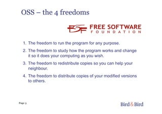 Page 3
OSS – the 4 freedoms
1.  The freedom to run the program for any purpose.
2.  The freedom to study how the program works and change
it so it does your computing as you wish.
3.  The freedom to redistribute copies so you can help your
neighbour.
4.  The freedom to distribute copies of your modified versions
to others.
 