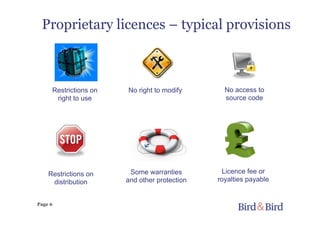 Page 6
Proprietary licences – typical provisions
Licence fee or
royalties payable
No right to modify No access to
source code
Some warranties
and other protection
Restrictions on
right to use
Restrictions on
distribution
 