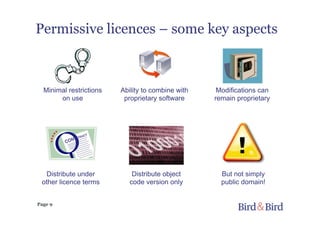 Page 9
Permissive licences – some key aspects
But not simply
public domain!
Ability to combine with
proprietary software
Modifications can
remain proprietary
Distribute object
code version only
Minimal restrictions
on use
Distribute under
other licence terms
 