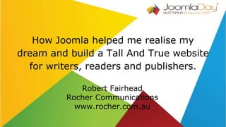 How Joomla helped me realise my
dream and build a Tall And True website
for writers, readers and publishers.
Robert Fairhead
Rocher Communications
www.rocher.com.au
 