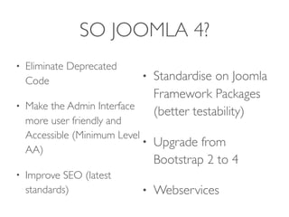 SO JOOMLA 4?
• Eliminate Deprecated
Code
• Make the Admin Interface
more user friendly and
Accessible (Minimum Level
AA)
• Improve SEO (latest
standards)
• Standardise on Joomla
Framework Packages
(better testability)
• Upgrade from
Bootstrap 2 to 4
• Webservices
 