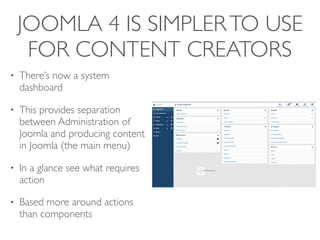 JOOMLA 4 IS SIMPLERTO USE
FOR CONTENT CREATORS
• There’s now a system
dashboard
• This provides separation
between Administration of
Joomla and producing content
in Joomla (the main menu)
• In a glance see what requires
action
• Based more around actions
than components
 