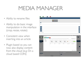 MEDIA MANAGER
• Ability to rename ﬁles
• Ability to do basic image
manipulation in the interface
(crop, resize, rotate)
• Consistent view when
inserting into an article
• Plugin based so you can
now also display content
from the cloud (e.g. On a
cloud based CDN)
 