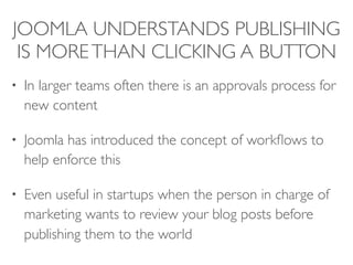 JOOMLA UNDERSTANDS PUBLISHING
IS MORETHAN CLICKING A BUTTON
• In larger teams often there is an approvals process for
new content
• Joomla has introduced the concept of workﬂows to
help enforce this
• Even useful in startups when the person in charge of
marketing wants to review your blog posts before
publishing them to the world
 