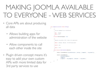 MAKING JOOMLA AVAILABLE
TO EVERYONE - WEB SERVICES
• Core APIs are about producing
all data
• Allows building apps for
administration of the website
• Allow components to call
each other inside the site
• Plugin driven concept means it’s
easy to add your own custom
APIs with more limited data for
3rd party services to use
 