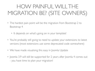 HOW PAINFUL WILLTHE
MIGRATION BE? (SITE OWNERS)
• The hardest pain point will be the migration from Bootstrap 2 to
Bootstrap 4
• It depends on what’s going on in your template!
• You’re probably still going to need to update your extensions to latest
versions (most extensions use some deprecated code somewhere)
• We have made visualising this easy in Joomla Update
• Joomla 3.9 will still be supported for 2 years after Joomla 4 comes out
- you have time to plan your migration!
 