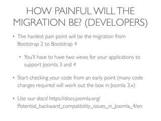 HOW PAINFUL WILLTHE
MIGRATION BE? (DEVELOPERS)
• The hardest pain point will be the migration from
Bootstrap 2 to Bootstrap 4
• You’ll have to have two views for your applications to
support Joomla 3 and 4
• Start checking your code from an early point (many code
changes required will work out the box in Joomla 3.x)
• Use our docs! https://docs.joomla.org/
Potential_backward_compatibility_issues_in_Joomla_4/en
 