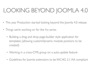 LOOKING BEYOND JOOMLA 4.0
• This year Production started looking beyond the Joomla 4.0 release
• Things we’re working on for the 4.x series
• Building a drag and drop page-builder style application for
templates (allowing custom/dynamic module positions to be
created)
• Working in a cross-CMS group on a auto-update feature
• Guidelines for Joomla extensions to be WCAG 2.1 AA compliant
 