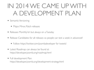 IN 2014 WE CAME UP WITH
A DEVELOPMENT PLAN
• SemanticVersioning
• Major, Minor, Patch releases
• Releases Monthly’ish but always on aTuesday
• Release Candidates for all releases so people can test a week in advanced!
• Follow https://twitter.com/joomladeveloper for tweets!
• Latest Roadmap can always be found at: 
https://developer.joomla.org/roadmap.html
• Full development Plan: 
https://developer.joomla.org/development-strategy.html
 