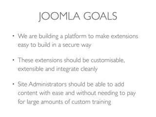 JOOMLA GOALS
• We are building a platform to make extensions
easy to build in a secure way
• These extensions should be customisable,
extensible and integrate cleanly
• Site Administrators should be able to add
content with ease and without needing to pay
for large amounts of custom training
 