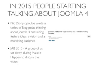 IN 2015 PEOPLE STARTING
TALKING ABOUT JOOMLA 4
• Nic Dionysopoulos wrote a
series of Blog posts thinking
about Joomla 4 containing
feature ideas, a vision and a
marketing audience
• JAB 2015 - A group of us
sat down during Make It
Happen to discuss the
vision
 