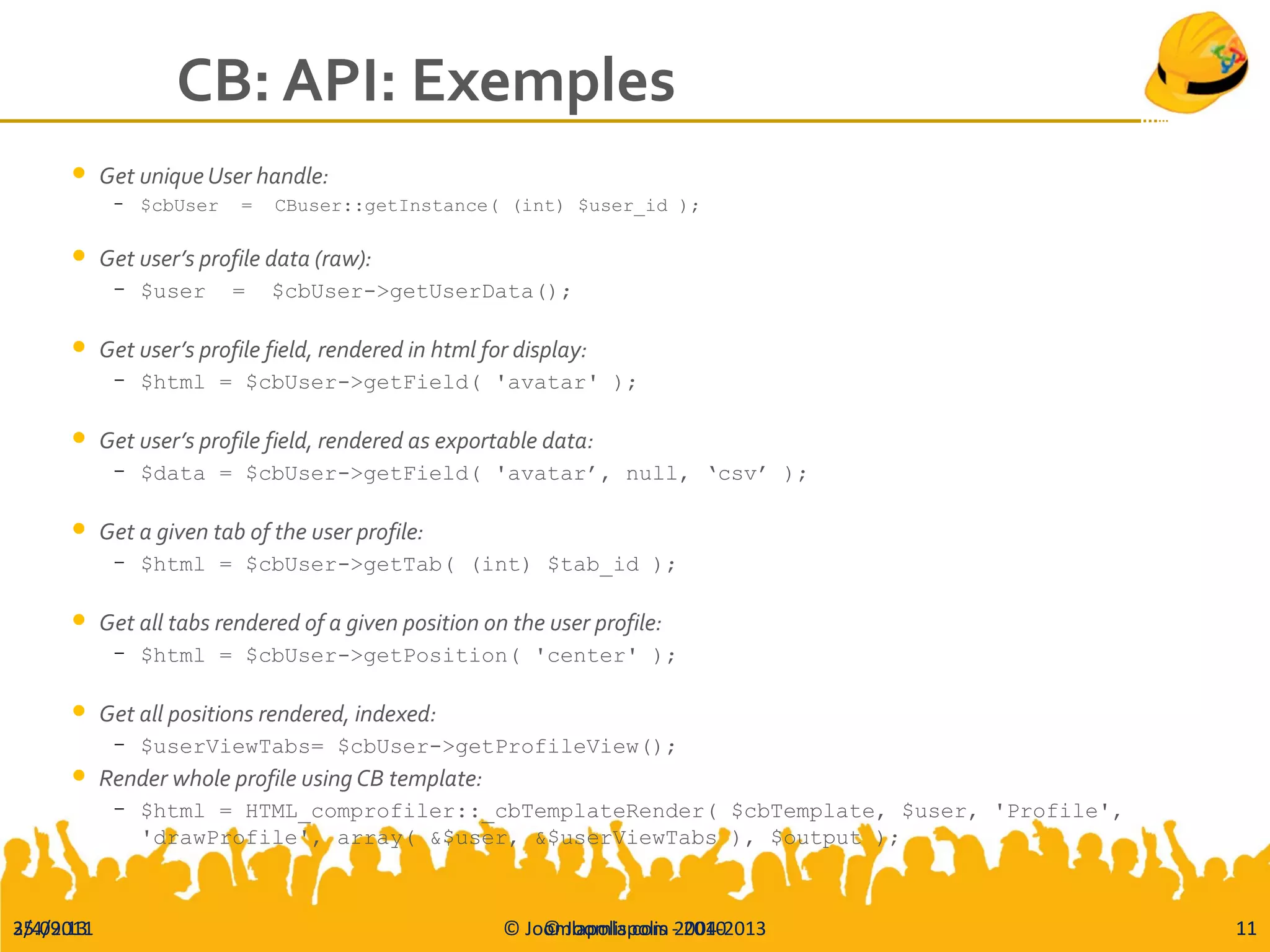 25.09.13 © Joomlapolis.com 2004-2013 11
CB: API: Exemples
 Get unique User handle:
– $cbUser = CBuser::getInstance( (int) $user_id );
 Get user’s profile data (raw):
– $user = $cbUser->getUserData();
 Get user’s profile field, rendered in html for display:
– $html = $cbUser->getField( 'avatar' );
 Get user’s profile field, rendered as exportable data:
– $data = $cbUser->getField( 'avatar’, null, ‘csv’ );
 Get a given tab of the user profile:
– $html = $cbUser->getTab( (int) $tab_id );
 Get all tabs rendered of a given position on the user profile:
– $html = $cbUser->getPosition( 'center' );
 Get all positions rendered, indexed:
– $userViewTabs= $cbUser->getProfileView();
 Render whole profile using CB template:
– $html = HTML_comprofiler::_cbTemplateRender( $cbTemplate, $user, 'Profile',
'drawProfile', array( &$user, &$userViewTabs ), $output );
3/4/2011 © Joomlapolis - 2010 11
 