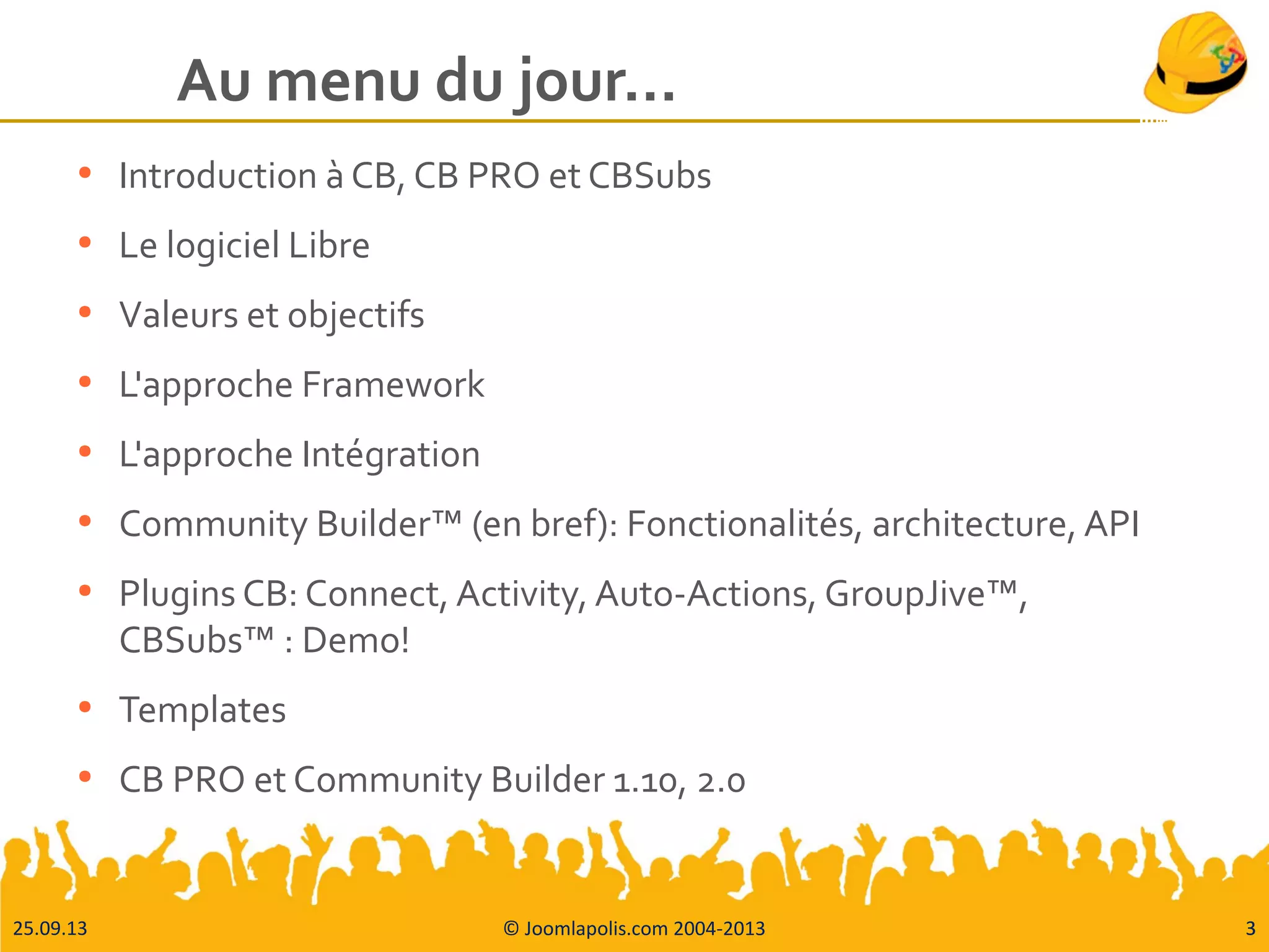 25.09.13 © Joomlapolis.com 2004-2013 3
Au menu du jour…
●
Introduction à CB, CB PRO et CBSubs
●
Le logiciel Libre
●
Valeurs et objectifs
●
L'approche Framework
●
L'approche Intégration
●
Community Builder™ (en bref): Fonctionalités, architecture, API
●
Plugins CB: Connect, Activity, Auto-Actions, GroupJive™,
CBSubs™ : Demo!
●
Templates
●
CB PRO et Community Builder 1.10, 2.0
3
 