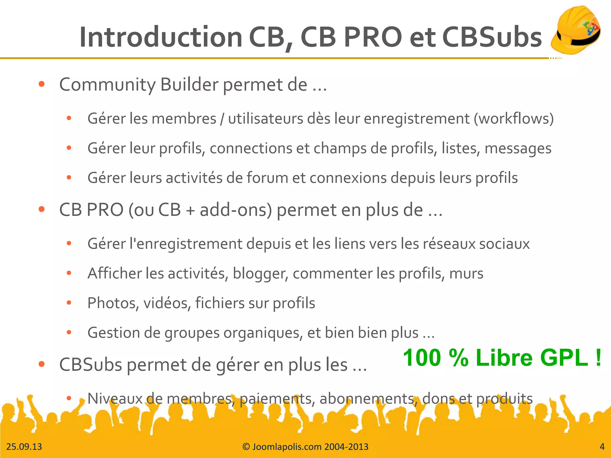 25.09.13 © Joomlapolis.com 2004-2013 4
Introduction CB, CB PRO et CBSubs
● Community Builder permet de …
● Gérer les membres / utilisateurs dès leur enregistrement (workflows)
● Gérer leur profils, connections et champs de profils, listes, messages
● Gérer leurs activités de forum et connexions depuis leurs profils
● CB PRO (ou CB + add-ons) permet en plus de …
● Gérer l'enregistrement depuis et les liens vers les réseaux sociaux
● Afficher les activités, blogger, commenter les profils, murs
● Photos, vidéos, fichiers sur profils
● Gestion de groupes organiques, et bien bien plus …
● CBSubs permet de gérer en plus les …
● Niveaux de membres, paiements, abonnements, dons et produits
100 % Libre GPL !
 