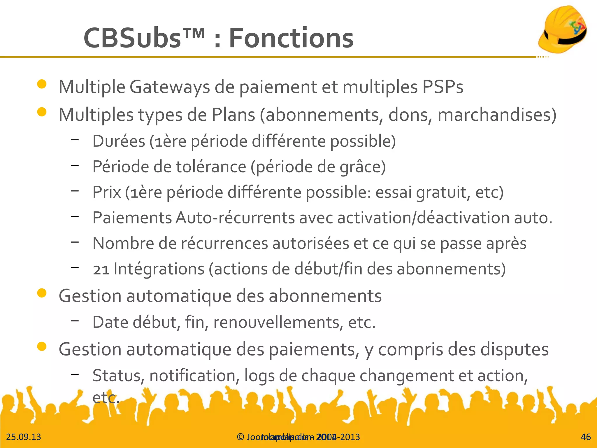 25.09.13 © Joomlapolis.com 2004-2013 46
CBSubs™ : Fonctions
 Multiple Gateways de paiement et multiples PSPs
 Multiples types de Plans (abonnements, dons, marchandises)
– Durées (1ère période différente possible)
– Période de tolérance (période de grâce)
– Prix (1ère période différente possible: essai gratuit, etc)
– Paiements Auto-récurrents avec activation/déactivation auto.
– Nombre de récurrences autorisées et ce qui se passe après
– 21 Intégrations (actions de début/fin des abonnements)
 Gestion automatique des abonnements
– Date début, fin, renouvellements, etc.
 Gestion automatique des paiements, y compris des disputes
– Status, notification, logs de chaque changement et action,
etc.
Joomlapolis - 2011 46
 