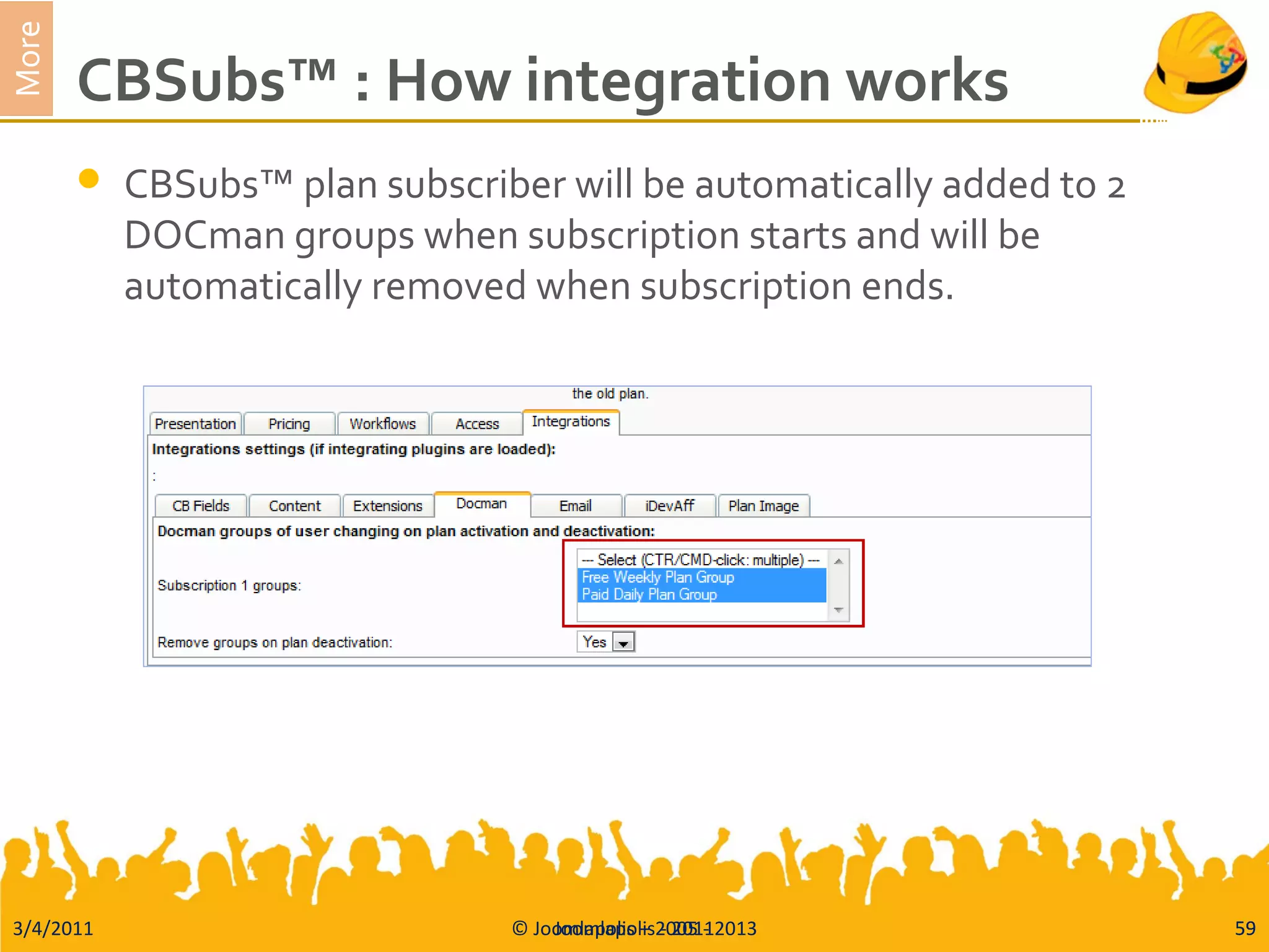 3/4/2011 © Joomlapolis – 2005 - 2013 59
More
CBSubs™ : How integration works
 CBSubs™ plan subscriber will be automatically added to 2
DOCman groups when subscription starts and will be
automatically removed when subscription ends.
Joomlapolis - 2011 59
 