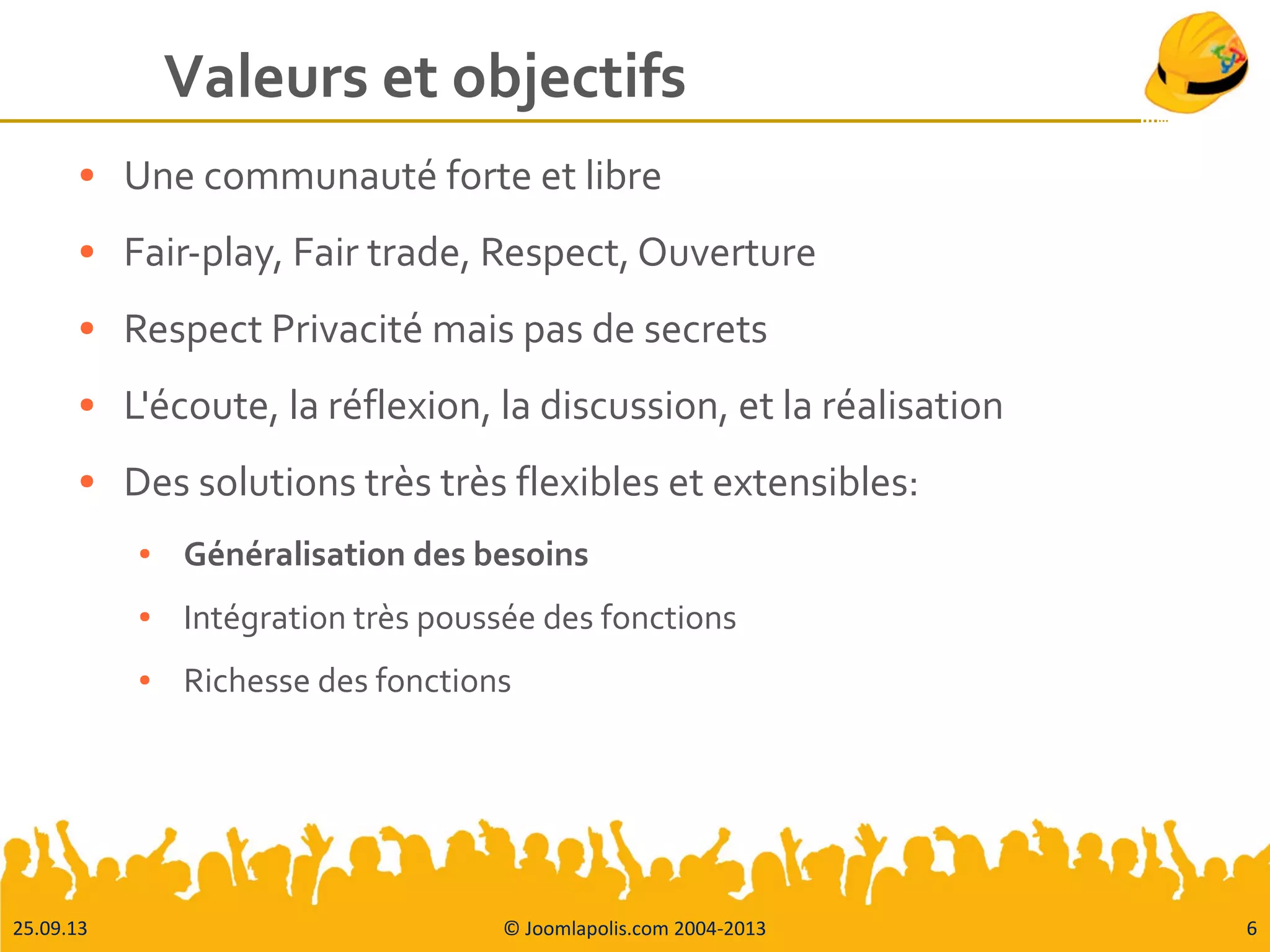 25.09.13 © Joomlapolis.com 2004-2013 6
Valeurs et objectifs
● Une communauté forte et libre
● Fair-play, Fair trade, Respect, Ouverture
● Respect Privacité mais pas de secrets
● L'écoute, la réflexion, la discussion, et la réalisation
● Des solutions très très flexibles et extensibles:
● Généralisation des besoins
● Intégration très poussée des fonctions
● Richesse des fonctions
 