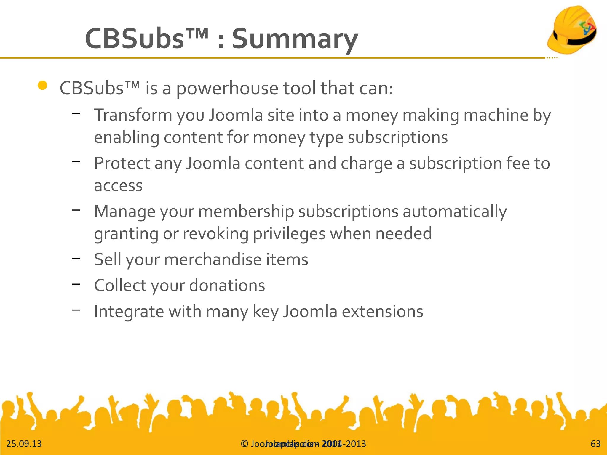 25.09.13 © Joomlapolis.com 2004-2013 63
CBSubs™ : Summary
 CBSubs™ is a powerhouse tool that can:
– Transform you Joomla site into a money making machine by
enabling content for money type subscriptions
– Protect any Joomla content and charge a subscription fee to
access
– Manage your membership subscriptions automatically
granting or revoking privileges when needed
– Sell your merchandise items
– Collect your donations
– Integrate with many key Joomla extensions
63Joomlapolis - 2011
 