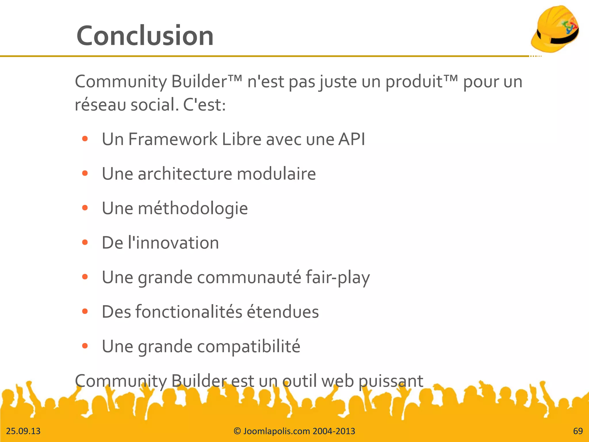 25.09.13 © Joomlapolis.com 2004-2013 69
Conclusion
Community Builder™ n'est pas juste un produit™ pour un
réseau social. C'est:
● Un Framework Libre avec une API
● Une architecture modulaire
● Une méthodologie
● De l'innovation
● Une grande communauté fair-play
● Des fonctionalités étendues
● Une grande compatibilité
Community Builder est un outil web puissant
 