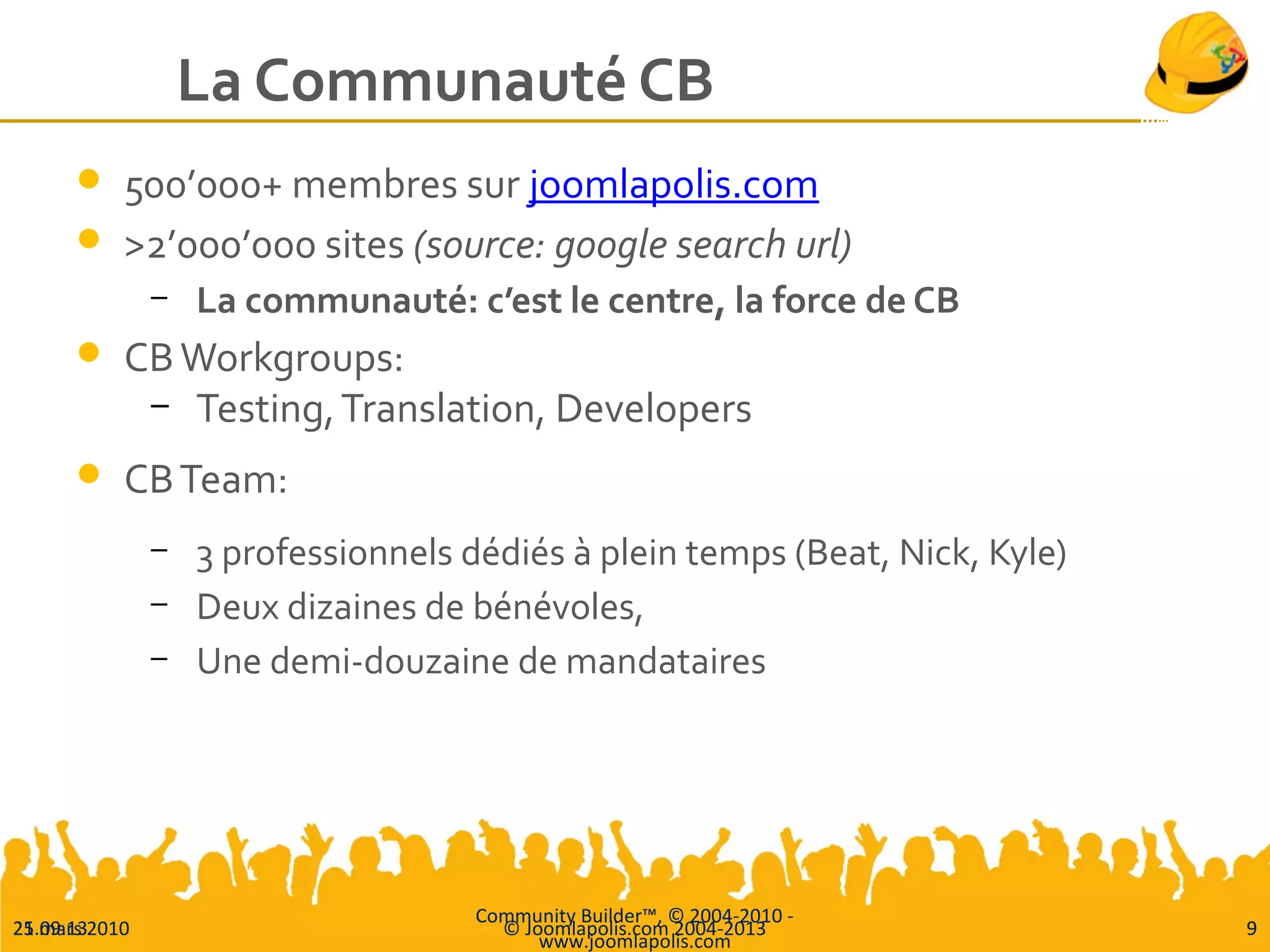 25.09.13 © Joomlapolis.com 2004-2013 9
La Communauté CB
 500’000+ membres sur joomlapolis.com
 >2’000’000 sites (source: google search url)
– La communauté: c’est le centre, la force de CB
 CBWorkgroups:
– Testing,Translation, Developers
 CBTeam:
– 3 professionnels dédiés à plein temps (Beat, Nick, Kyle)
– Deux dizaines de bénévoles,
– Une demi-douzaine de mandataires
21 mars 2010
Community Builder™, © 2004-2010 -
www.joomlapolis.com
9
 