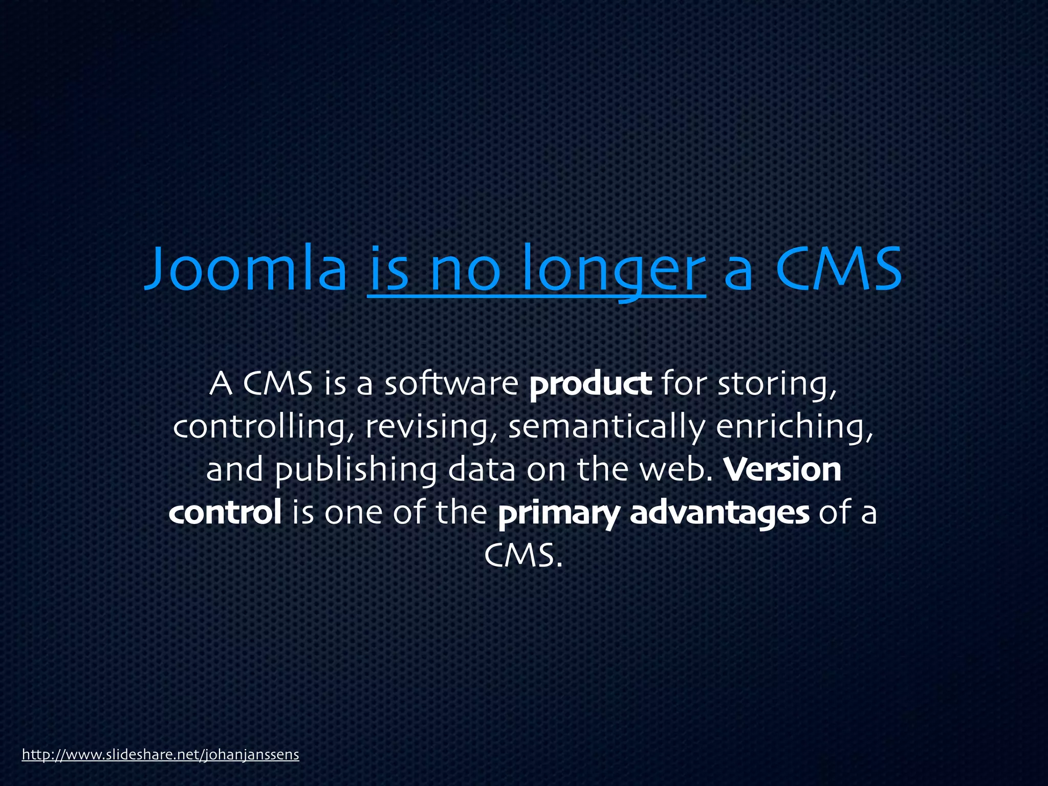 Joomla is no longer a CMS
                      A CMS is a so3ware product for storing,
                    controlling, revising, semantically enriching,
                      and publishing data on the web. Version
                    control is one of the primary advantages of a
                                         CMS.




http://www.slideshare.net/johanjanssens
 