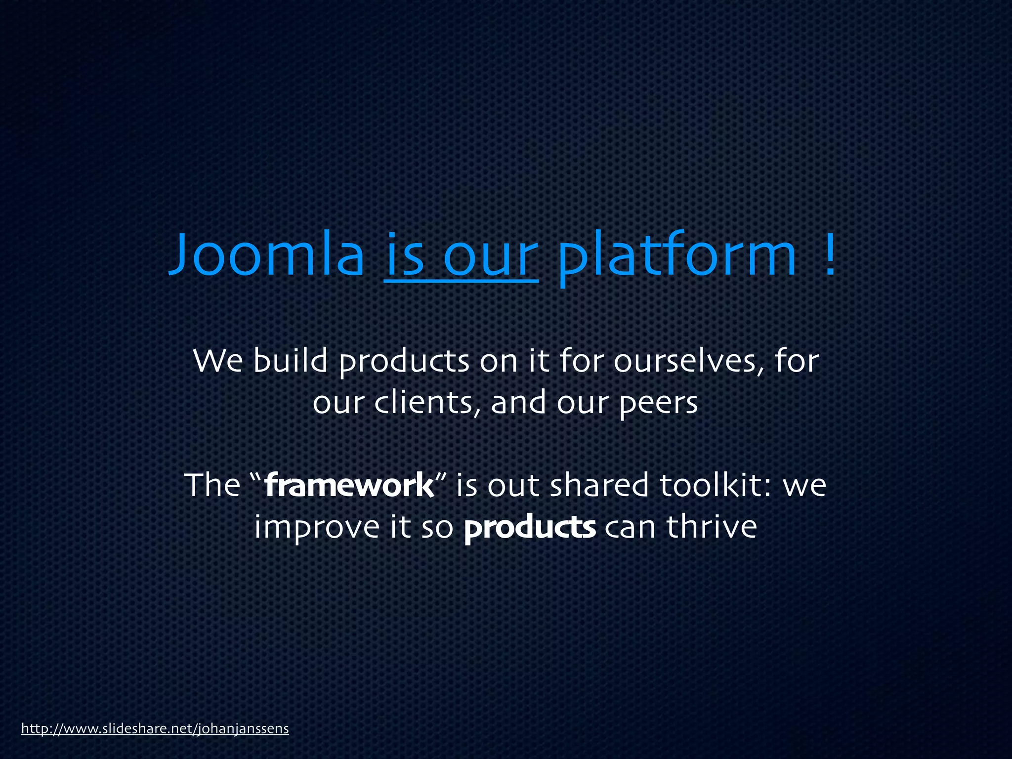 Joomla is our platform !
                        We build products on it for ourselves, for
                               our clients, and our peers

                       The “framework” is out shared toolkit: we
                           improve it so products can thrive




http://www.slideshare.net/johanjanssens
 