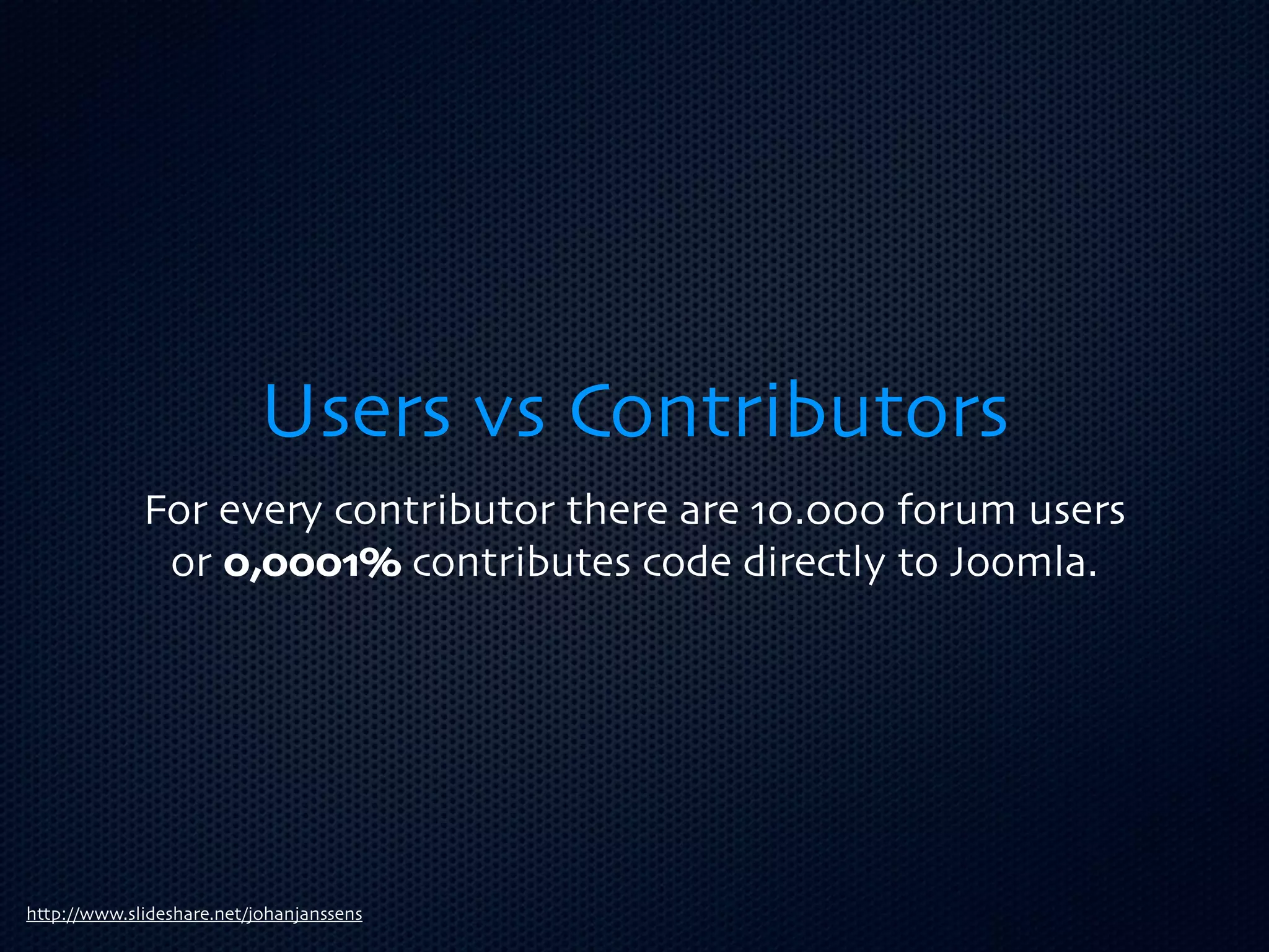 Users vs Contributors
             For every contributor there are 10.000 forum users
              or 0,0001% contributes code directly to Joomla.




http://www.slideshare.net/johanjanssens
 