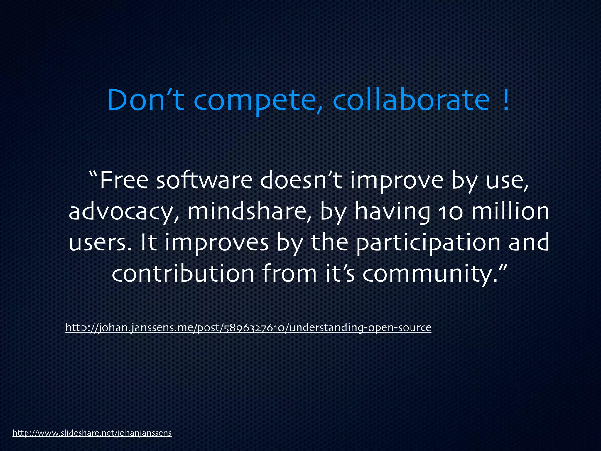 Don’t compete, collaborate !

               “Free so3ware doesn’t improve by use,
             advocacy, mindshare, by having 10 million
             users. It improves by the participation and
                 contribution from it’s community.”
            http://johan.janssens.me/post/5896327610/understanding-open-source




http://www.slideshare.net/johanjanssens
 