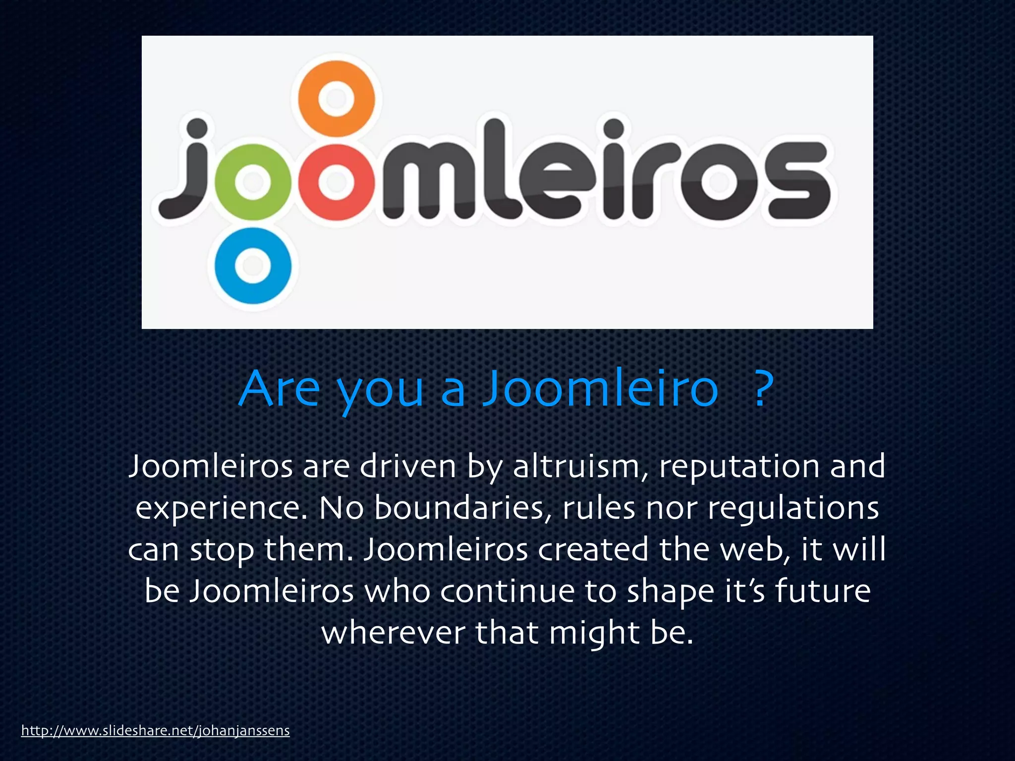 Are you a Joomleiro ?
               Joomleiros are driven by altruism, reputation and
                experience. No boundaries, rules nor regulations
               can stop them. Joomleiros created the web, it will
                be Joomleiros who continue to shape it’s future
                            wherever that might be.

http://www.slideshare.net/johanjanssens
 