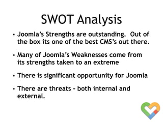 SWOT Analysis
• Joomla’s Strengths are outstanding. Out of
the box its one of the best CMS’s out there.
• Many of Joomla’s Weaknesses come from
its strengths taken to an extreme
• There is significant opportunity for Joomla
• There are threats - both internal and
external.
 