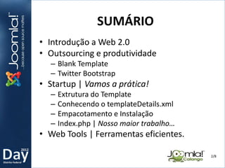 2012
Distrito Federal
• Introdução a Web 2.0
• Outsourcing e produtividade
– Blank Template
– Twitter Bootstrap
• Startup | Vamos a prática!
– Extrutura do Template
– Conhecendo o templateDetails.xml
– Empacotamento e Instalação
– Index.php | Nosso maior trabalho…
• Web Tools | Ferramentas eficientes.
SUMÁRIO
2/8
 