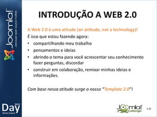 2012
Distrito Federal
A Web 2.0 é uma atitude (an atittude, not a technology)!
É isso que estou fazendo agora:
• compartilhando meu trabalho
• pensamentos e ideias
• abrindo o tema para você acrescentar seu conhecimento
fazer perguntas, discordar
• construir em colaboração, remixar minhas ideias e
informações.
Com base nessa atitude surge o nosso “Template 2.0”!
INTRODUÇÃO A WEB 2.0
3 /8
 