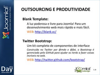 2012
Distrito Federal
Blank Template:
A luz poderosa e livre para Joomla! Para um
desenvolvimento web mais rápido e mais fácil.
WEB: http://blank.vc/
Twitter Bootstrap:
Um kit completo de componentes de interface
Construído no Twitter por @mdo e @fat, o Bootstrap é
gerenciado pelo GitHub para ajudar os nerds a fazer coisas
incríveis na web.
WEB: http://twitter.github.com/bootstrap/
OUTSOURCING E PRODUTIVIDADE
5 /8
 