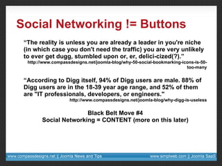 Social Networking != Buttons “ The reality is unless you are already a leader in you're niche (in which case you don't need the traffic) you are very unlikely to ever get dugg, stumbled upon or, er, delici-cized(?).” http://www.compassdesigns.net/joomla-blog/why-50-social-bookmarking-icons-is-50-too-many “ According to Digg itself, 94% of Digg users are male. 88% of Digg users are in the 18-39 year age range, and 52% of them are "IT professionals, developers, or engineers." http://www.compassdesigns.net/joomla-blog/why-digg-is-useless Black Belt Move #4 Social Networking = CONTENT (more on this later) 