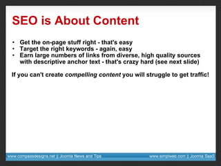 SEO is About Content Get the on-page stuff right - that's easy Target the right keywords - again, easy Earn large numbers of links from diverse, high quality sources with descriptive anchor text - that's crazy hard (see next slide) If you can't create  compelling content  you will struggle to get traffic! 