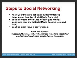 Steps to Social Networking Know your tribe (it's not using Twitter Unfollow) Know where they live (Social Media Outposts) Build a content driven CMS website (the J thing) Make sure your site is Social Media Enabled (see next slide) Don't be a jerk (have a conversation) Black Belt Move #6  Successful businesses have honest conversations about their products and services to people that are interested. 