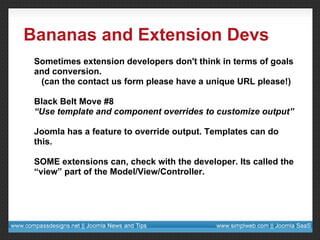 Bananas and Extension Devs Sometimes extension developers don't think in terms of goals and conversion. (can the contact us form please have a unique URL please!) Black Belt Move #8 “ Use template and component overrides to customize output” Joomla has a feature to override output. Templates can do this. SOME extensions can, check with the developer. Its called the “view” part of the Model/View/Controller. 