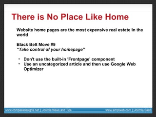 There is No Place Like Home Website home pages are the most expensive real estate in the world Black Belt Move #9 “ Take control of your homepage” Don't use the built-in 'Frontpage' component Use an uncategorized article and then use Google Web Optimizer 