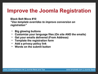 Improve the Joomla Registration Black Belt Move #10 “ Use template overrides to improve conversion on registration” Big glowing buttons Customize your language files (On site AND the emails) Get your emails delivered (From Address) Template the registration form Add a privacy policy link Words on the submit button 